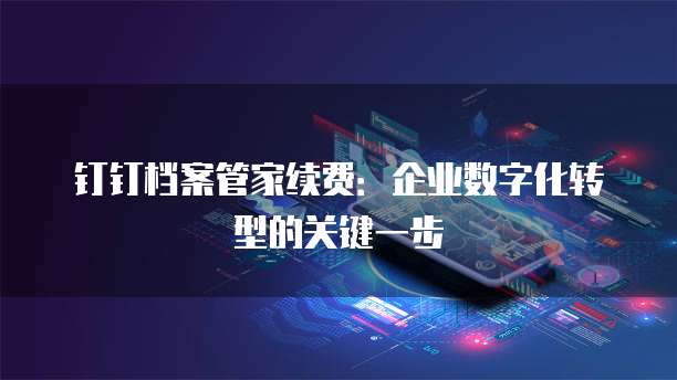 钉钉档案管家续费:企业数字化转型的关键一步