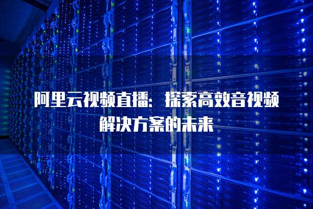 阿里云视频直播:探索高效音视频解决方案的未来