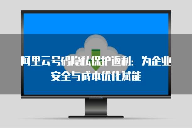 阿里云号码隐私保护返利:为企业安全与成本优化赋能