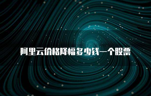 阿里云价格降幅多少钱一个股票
