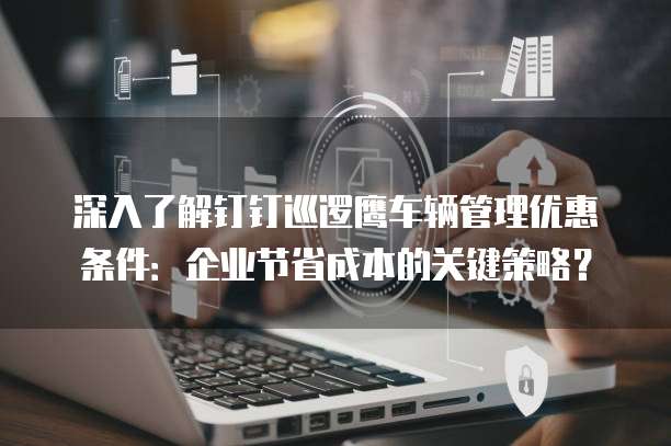 深入了解钉钉巡逻鹰车辆管理优惠条件:企业节省成本的关键策略?