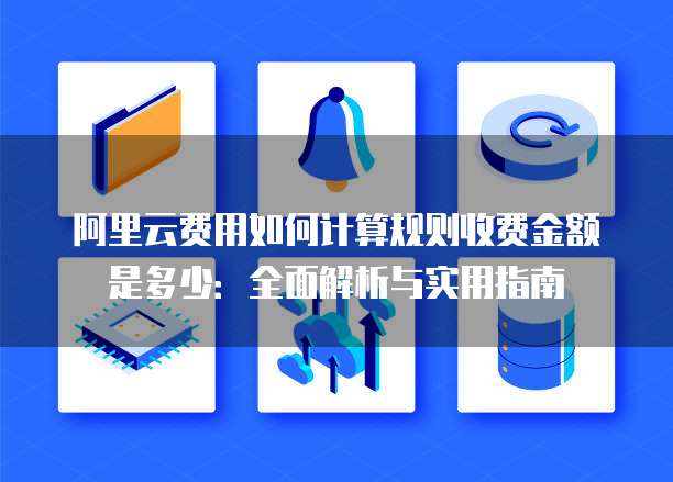 阿里云费用如何计算规则收费金额是多少:全面解析与实用指南