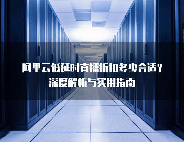 阿里云低延时直播折扣多少合适?深度解析与实用指南