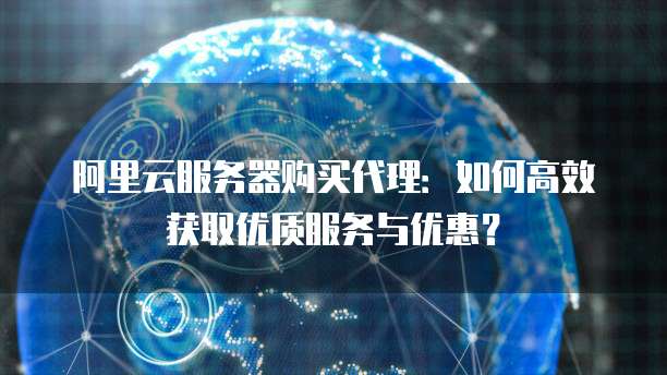 阿里云服务器购买代理:如何高效获取优质服务与优惠?