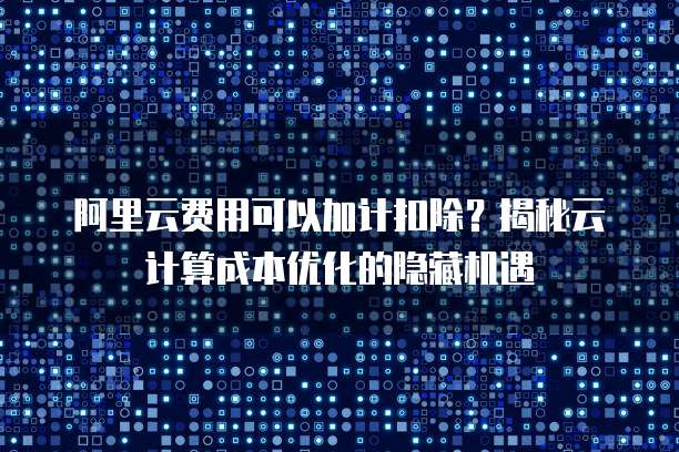 阿里云费用可以加计扣除？揭秘云计算成本优化的隐藏机遇