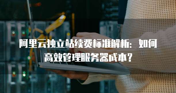 阿里云独立站续费标准解析：如何高效管理服务器成本？