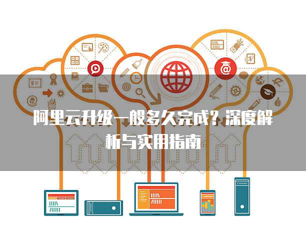 阿里云升级一般多久完成？深度解析与实用指南