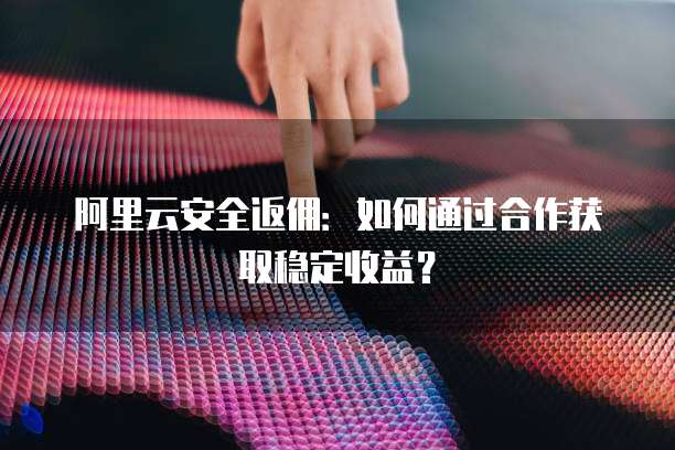 阿里云安全返佣：如何通过合作获取稳定收益？