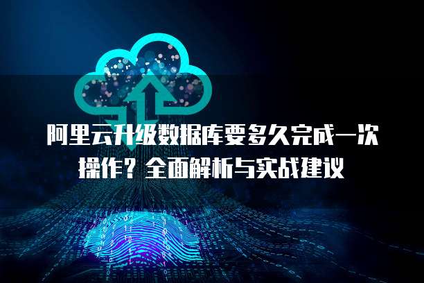 阿里云升级数据库要多久完成一次操作?全面解析与实战建议