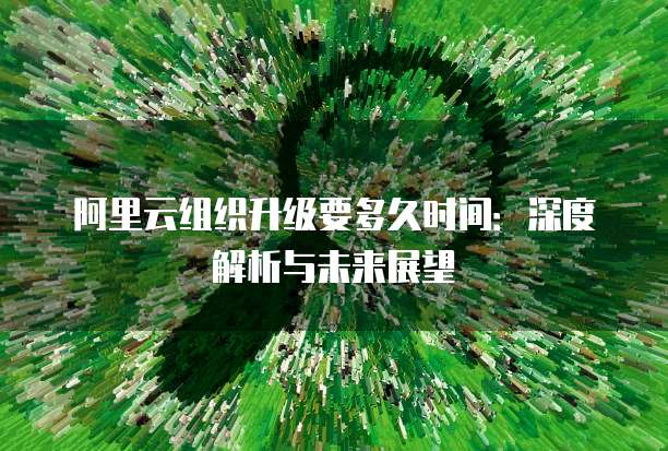 阿里云组织升级要多久时间:深度解析与未来展望