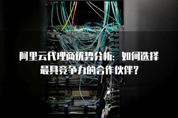 阿里云代理商优势分析：如何选择最具竞争力的合作伙伴？