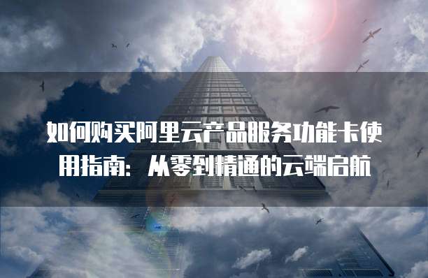 如何购买阿里云产品服务功能卡使用指南:从零到精通的云端启航