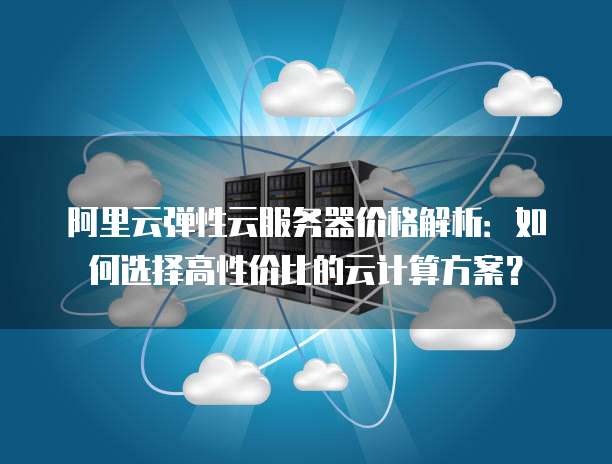 阿里云弹性云服务器价格解析:如何选择高性价比的云计算方案?