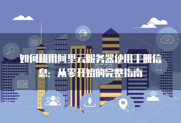如何租用阿里云服务器使用手册信息:从零开始的完整指南