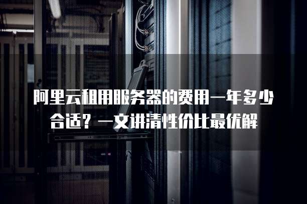 阿里云租用服务器的费用一年多少合适?一文讲清性价比最优解