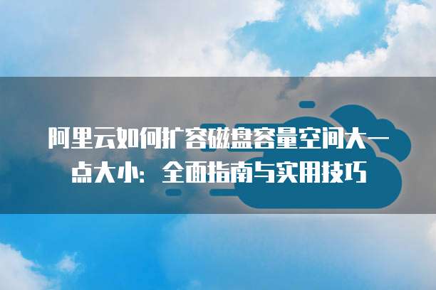 阿里云如何扩容磁盘容量空间大一点大小:全面指南与实用技巧