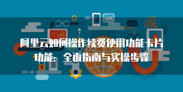阿里云如何操作续费使用功能卡片功能：全面指南与实操步骤