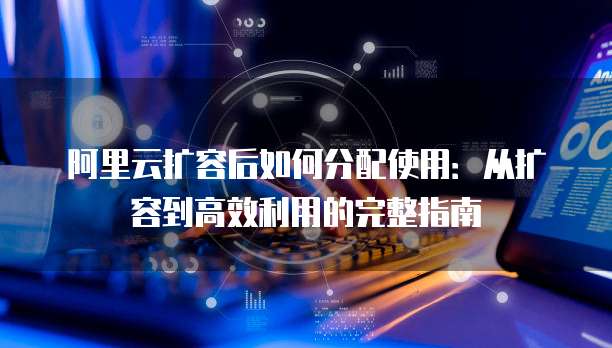 阿里云扩容后如何分配使用:从扩容到高效利用的完整指南