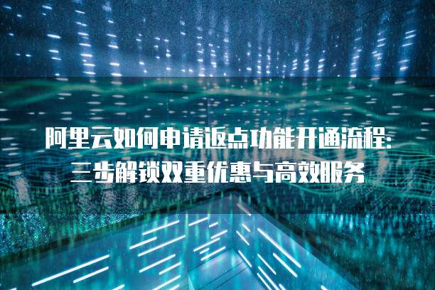 阿里云如何申请返点功能开通流程:三步解锁双重优惠与高效服务
