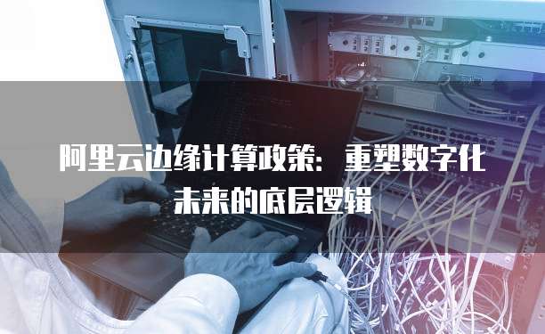 阿里云边缘计算政策：重塑数字化未来的底层逻辑
