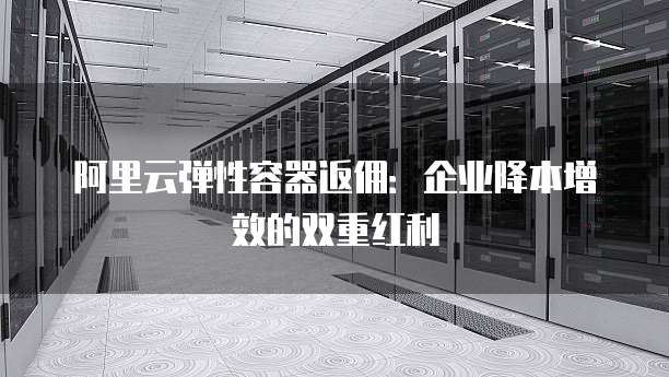 阿里云弹性容器返佣:企业降本增效的双重红利