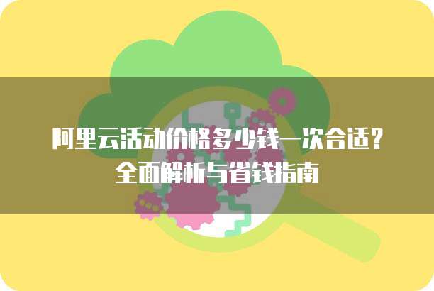 阿里云活动价格多少钱一次合适?全面解析与省钱指南