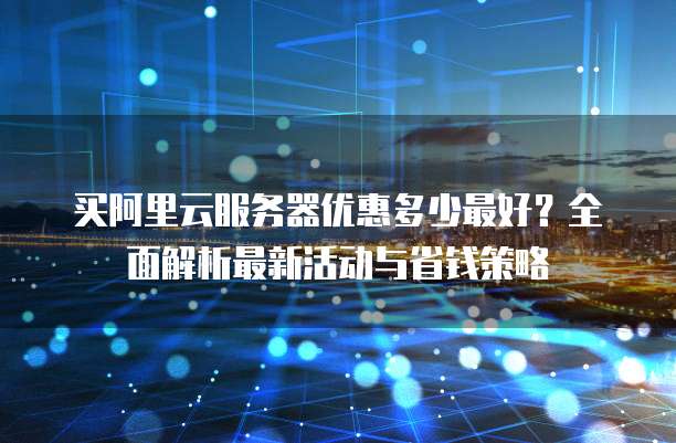 买阿里云服务器优惠多少最好?全面解析最新活动与省钱策略
