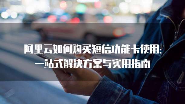 阿里云如何购买短信功能卡使用:一站式解决方案与实用指南