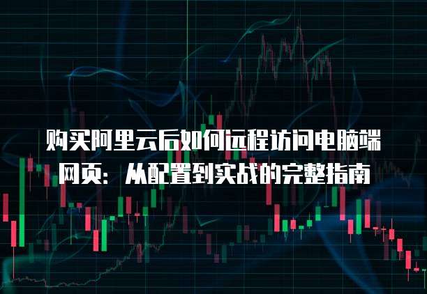 购买阿里云后如何远程访问电脑端网页:从配置到实战的完整指南