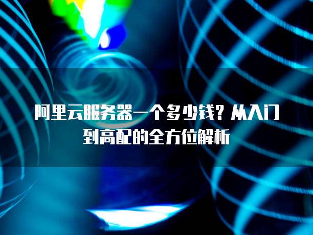 阿里云服务器一个多少钱?从入门到高配的全方位解析