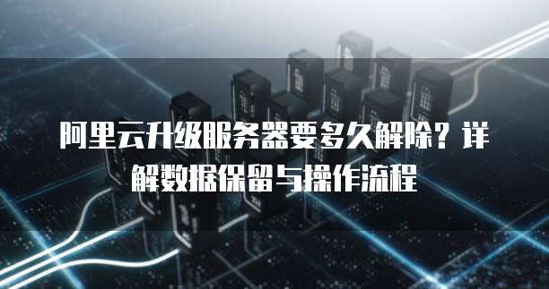 阿里云升级服务器要多久解除?详解数据保留与操作流程