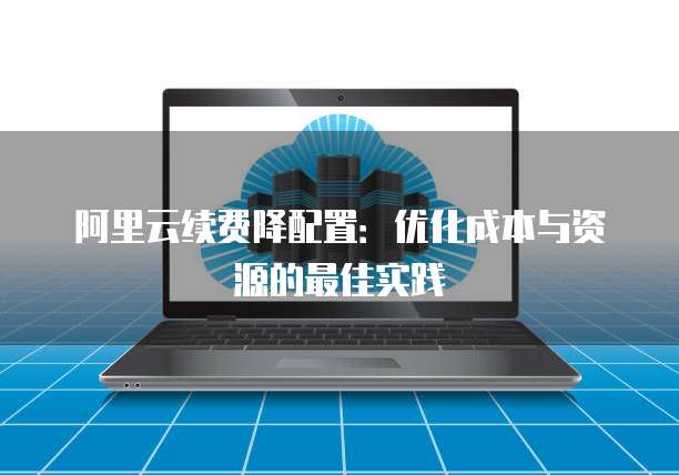 阿里云续费降配置：优化成本与资源的最佳实践