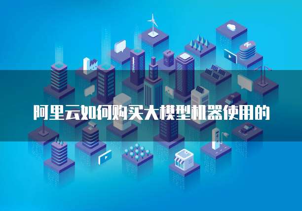 阿里云如何购买大模型机器使用的