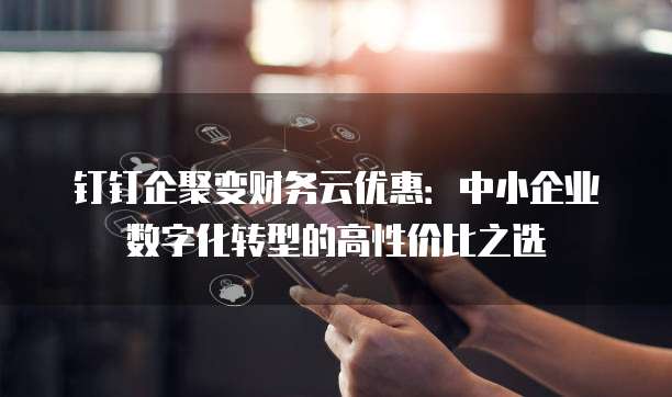 钉钉企聚变财务云优惠:中小企业数字化转型的高性价比之选