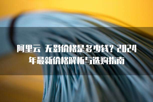 阿里云 无影价格是多少钱?2024年最新价格解析与选购指南