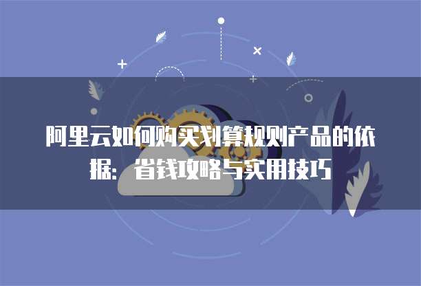 阿里云如何购买划算规则产品的依据:省钱攻略与实用技巧