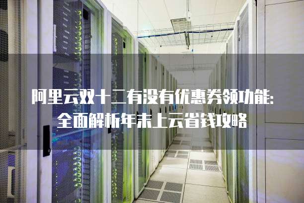 阿里云双十二有没有优惠券领功能:全面解析年末上云省钱攻略