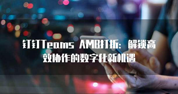 钉钉Teams AMB打折:解锁高效协作的数字化新机遇