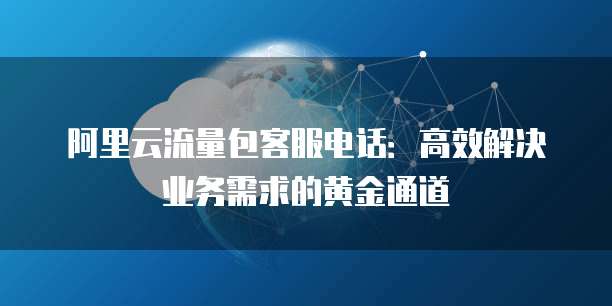 阿里云流量包客服电话:高效解决业务需求的黄金通道