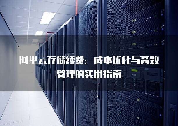 阿里云存储续费:成本优化与高效管理的实用指南