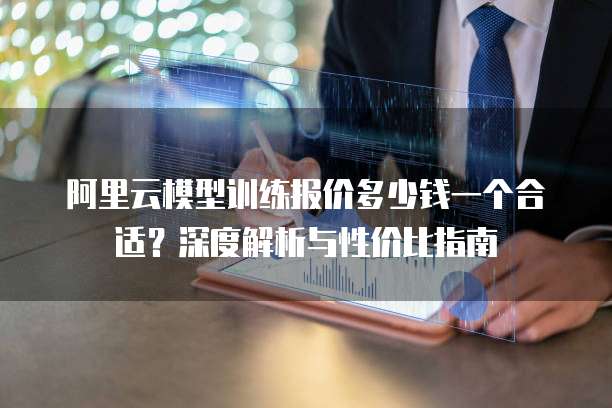 阿里云模型训练报价多少钱一个合适?深度解析与性价比指南