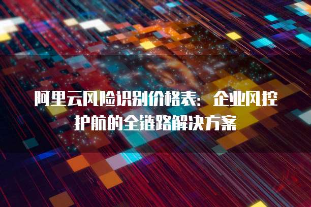 阿里云风险识别价格表：企业风控护航的全链路解决方案