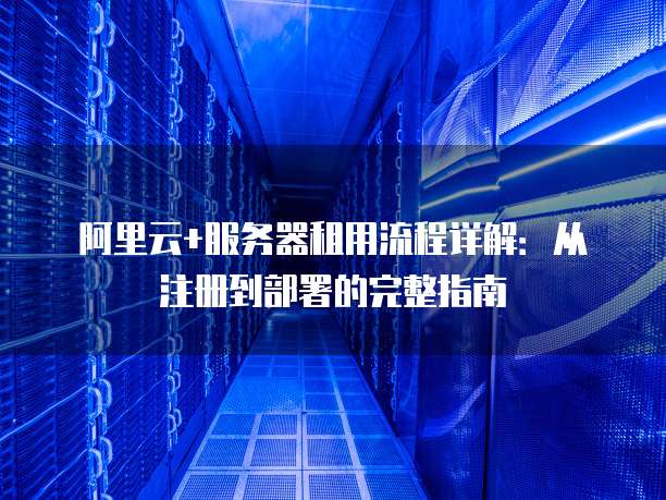 阿里云+服务器租用流程详解:从注册到部署的完整指南