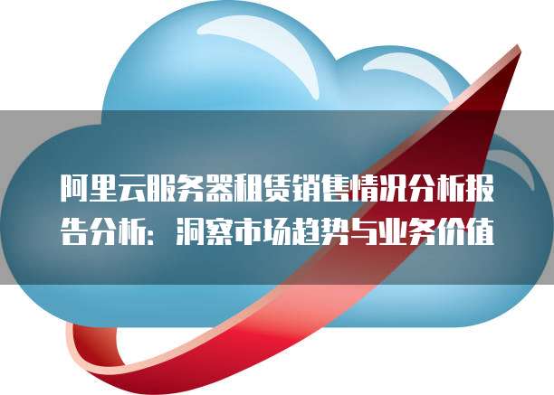 阿里云服务器租赁销售情况分析报告分析:洞察市场趋势与业务价值