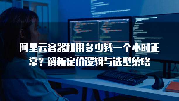 阿里云容器租用多少钱一个小时正常?解析定价逻辑与选型策略