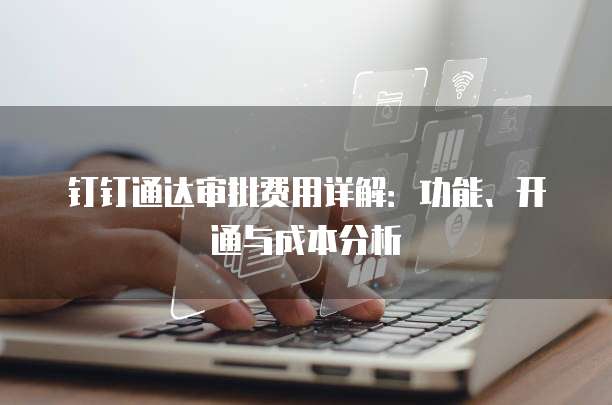 钉钉通达审批费用详解:功能、开通与成本分析