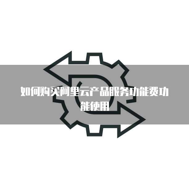 如何购买阿里云产品服务功能费功能使用