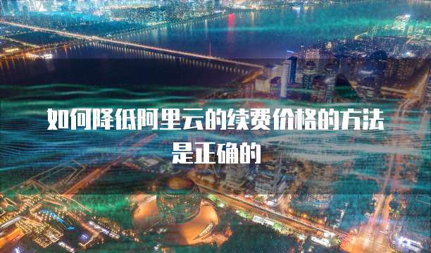 如何降低阿里云的续费价格的方法是正确的