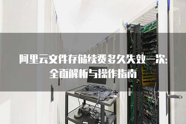 阿里云文件存储续费多久失效一次:全面解析与操作指南