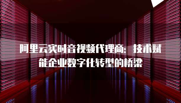 阿里云实时音视频代理商：技术赋能企业数字化转型的桥梁
